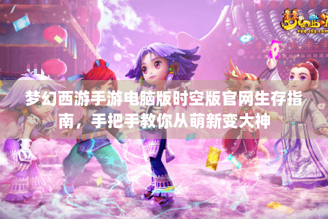 梦幻西游手游电脑版时空版官网生存指南，手把手教你从萌新变大神
