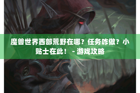 魔兽世界西部荒野在哪？任务咋做？小贴士在此！ - 游戏攻略