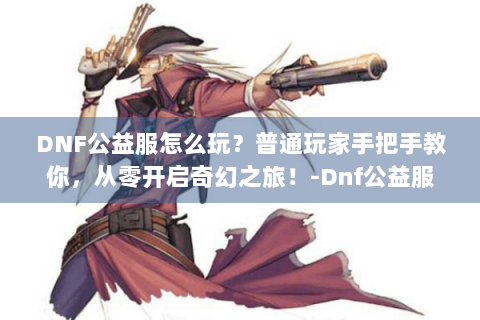 DNF公益服怎么玩？普通玩家手把手教你，从零开启奇幻之旅！-Dnf公益服