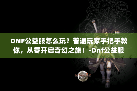DNF公益服怎么玩？普通玩家手把手教你，从零开启奇幻之旅！-Dnf公益服