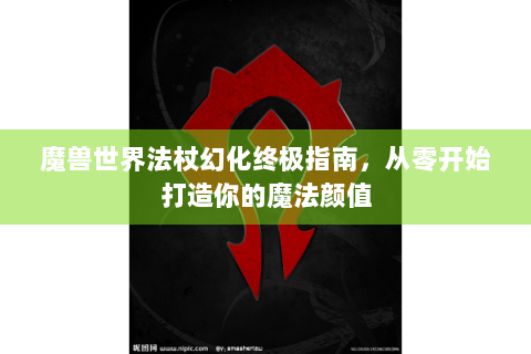 魔兽世界法杖幻化终极指南，从零开始打造你的魔法颜值