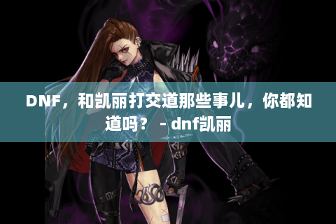 DNF，和凯丽打交道那些事儿，你都知道吗？ - dnf凯丽