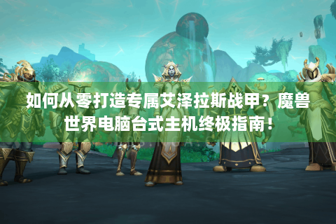 如何从零打造专属艾泽拉斯战甲？魔兽世界电脑台式主机终极指南！