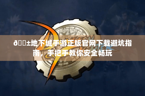 📱地下城手游正版官网下载避坑指南，手把手教你安全畅玩
