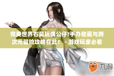 完美世界石昊玩偶公仔?手办收藏与跨次元冒险攻略在此！ - 游戏玩家必看