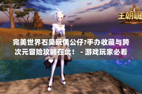完美世界石昊玩偶公仔?手办收藏与跨次元冒险攻略在此！ - 游戏玩家必看