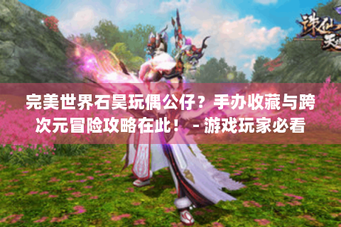 完美世界石昊玩偶公仔？手办收藏与跨次元冒险攻略在此！ - 游戏玩家必看