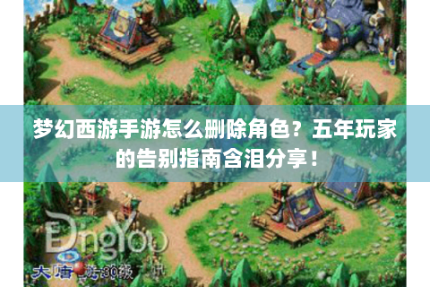 梦幻西游手游怎么删除角色？五年玩家的告别指南含泪分享！