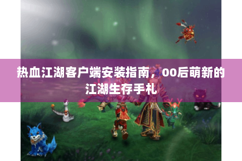 热血江湖客户端安装指南，00后萌新的江湖生存手札