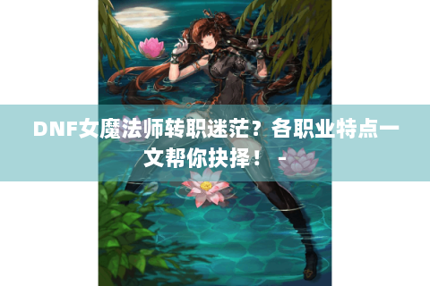 DNF女魔法师转职迷茫？各职业特点一文帮你抉择！ -