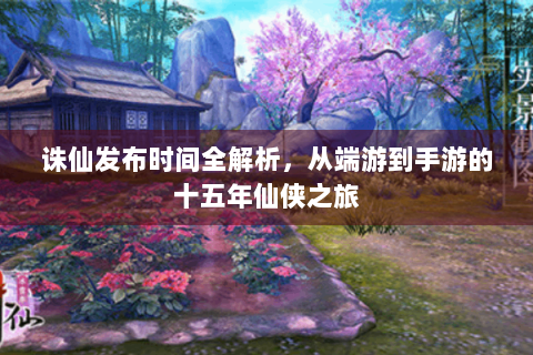 诛仙发布时间全解析，从端游到手游的十五年仙侠之旅