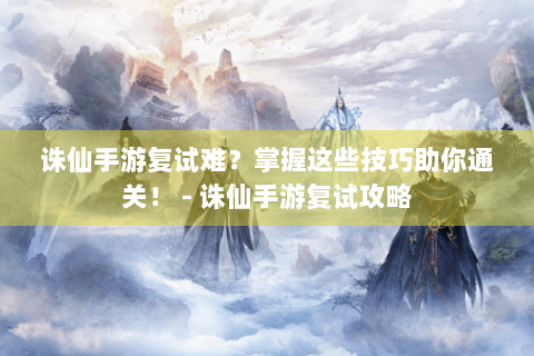 诛仙手游复试难？掌握这些技巧助你通关！ - 诛仙手游复试攻略