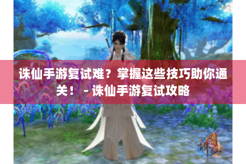 诛仙手游复试难？掌握这些技巧助你通关！ - 诛仙手游复试攻略