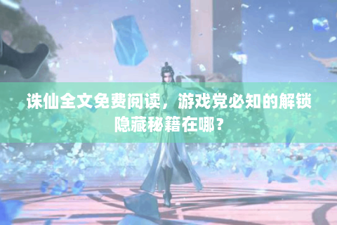 诛仙全文免费阅读，游戏党必知的解锁隐藏秘籍在哪？