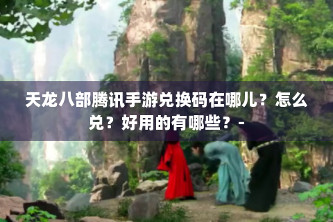 天龙八部腾讯手游兑换码在哪儿？怎么兑？好用的有哪些？-