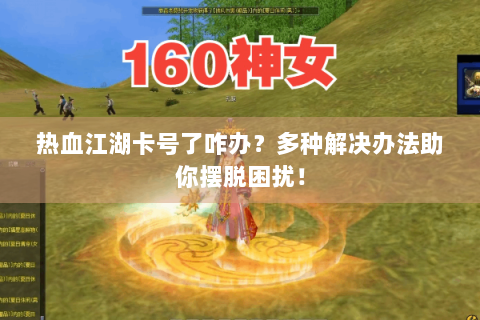 热血江湖卡号了咋办？多种解决办法助你摆脱困扰！