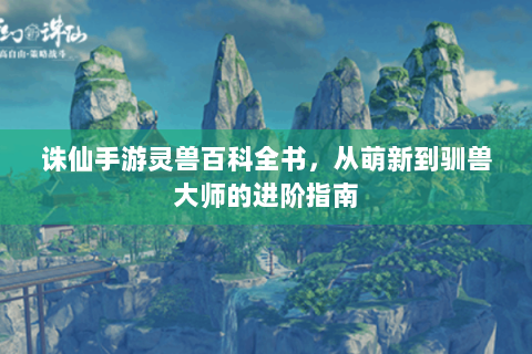 诛仙手游灵兽百科全书，从萌新到驯兽大师的进阶指南
