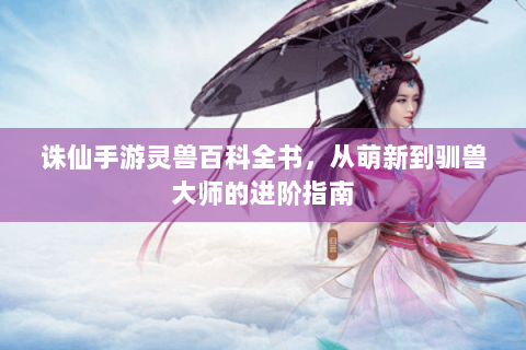 诛仙手游灵兽百科全书，从萌新到驯兽大师的进阶指南