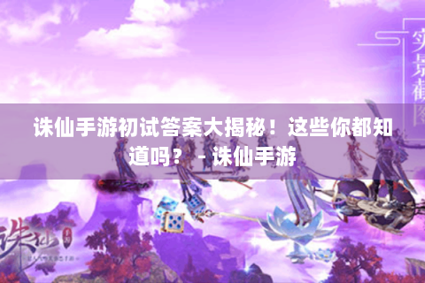 诛仙手游初试答案大揭秘！这些你都知道吗？ - 诛仙手游