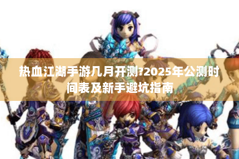 热血江湖手游几月开测?2025年公测时间表及新手避坑指南