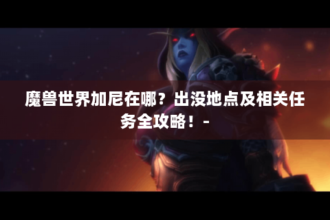 魔兽世界加尼在哪？出没地点及相关任务全攻略！-