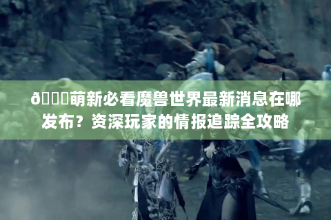 🌟萌新必看魔兽世界最新消息在哪发布？资深玩家的情报追踪全攻略