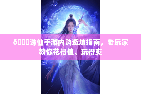 📚诛仙手游内购避坑指南，老玩家教你花得值、玩得爽