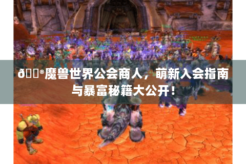 🎮魔兽世界公会商人，萌新入会指南与暴富秘籍大公开！