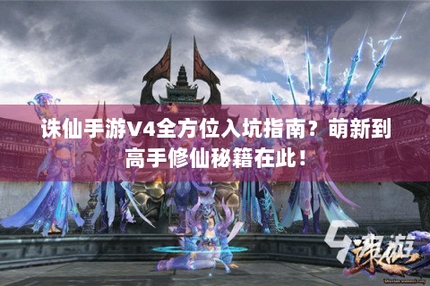 诛仙手游V4全方位入坑指南？萌新到高手修仙秘籍在此！