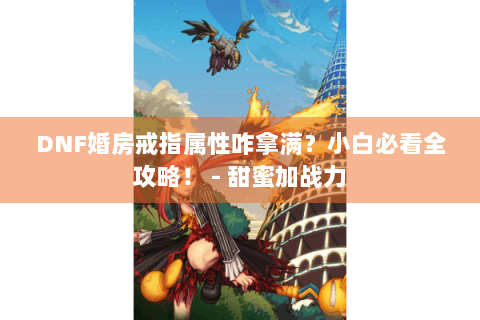DNF婚房戒指属性咋拿满？小白必看全攻略！ - 甜蜜加战力