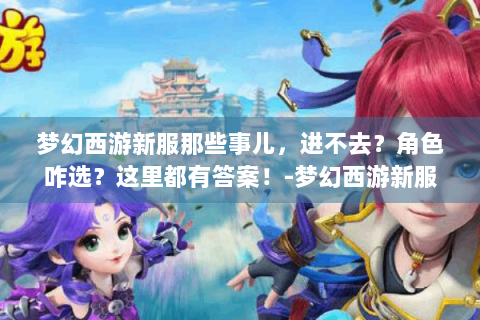 梦幻西游新服那些事儿，进不去？角色咋选？这里都有答案！-梦幻西游新服