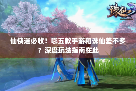 仙侠迷必收！哪五款手游和诛仙差不多？深度玩法指南在此