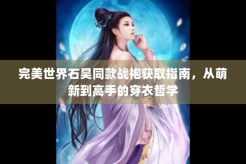 完美世界石昊同款战袍获取指南，从萌新到高手的穿衣哲学