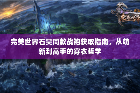 完美世界石昊同款战袍获取指南，从萌新到高手的穿衣哲学
