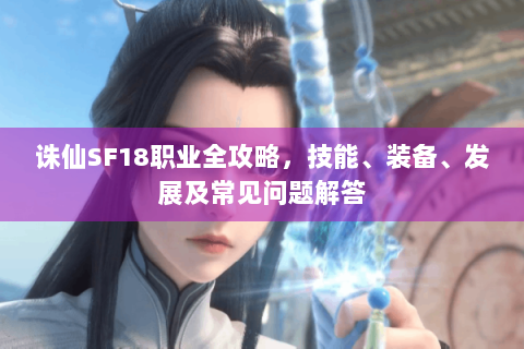 诛仙SF18职业全攻略，技能、装备、发展及常见问题解答