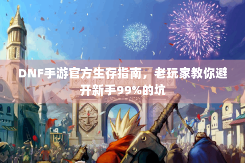 DNF手游官方生存指南，老玩家教你避开新手99%的坑