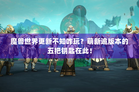魔兽世界更新不知咋玩？萌新追版本的五把钥匙在此！