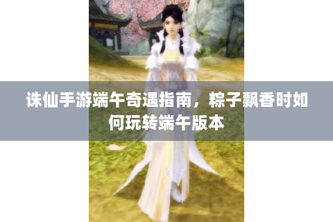 诛仙手游端午奇遇指南，粽子飘香时如何玩转端午版本