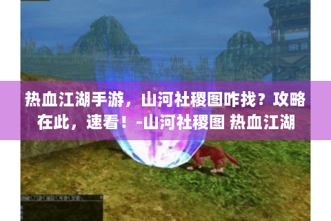 热血江湖手游，山河社稷图咋找？攻略在此，速看！-山河社稷图 热血江湖