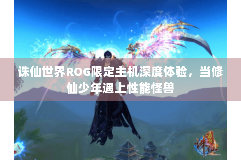 诛仙世界ROG限定主机深度体验，当修仙少年遇上性能怪兽