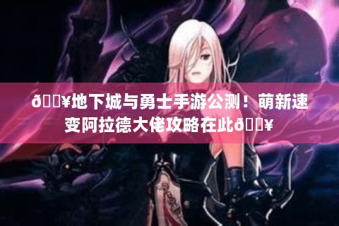🔥地下城与勇士手游公测！萌新速变阿拉德大佬攻略在此🔥