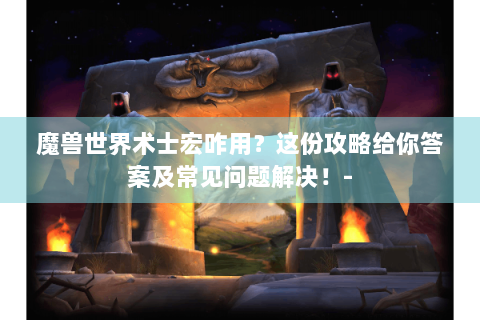 魔兽世界术士宏咋用？这份攻略给你答案及常见问题解决！-