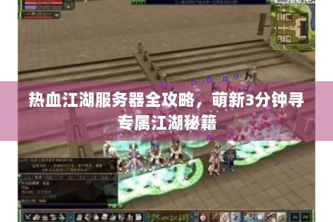热血江湖服务器全攻略，萌新3分钟寻专属江湖秘籍