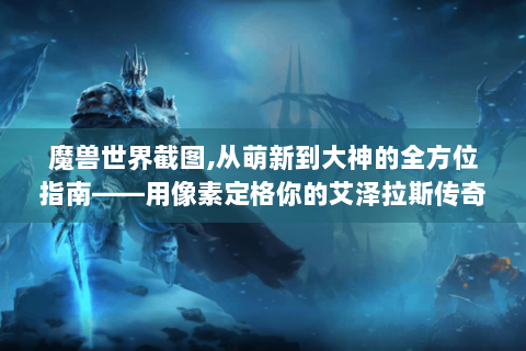 魔兽世界截图,从萌新到大神的全方位指南——用像素定格你的艾泽拉斯传奇