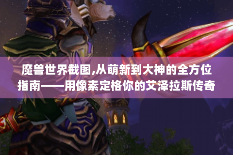 魔兽世界截图,从萌新到大神的全方位指南——用像素定格你的艾泽拉斯传奇