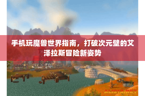 手机玩魔兽世界指南，打破次元壁的艾泽拉斯冒险新姿势