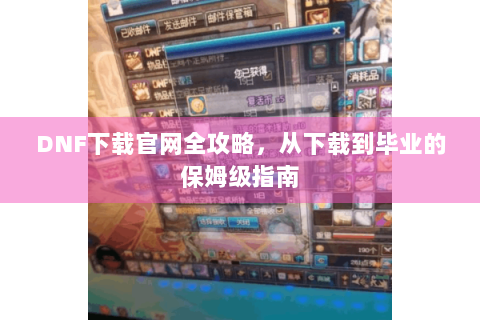 DNF下载官网全攻略，从下载到毕业的保姆级指南