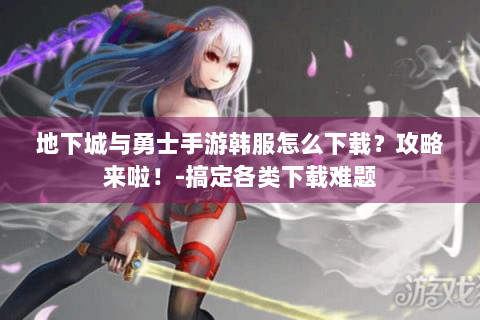 地下城与勇士手游韩服怎么下载？攻略来啦！-搞定各类下载难题