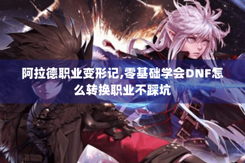 阿拉德职业变形记,零基础学会DNF怎么转换职业不踩坑