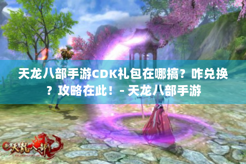 天龙八部手游CDK礼包在哪搞？咋兑换？攻略在此！- 天龙八部手游